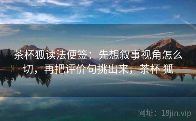 茶杯狐读法便签：先想叙事视角怎么切，再把评价句挑出来，茶杯 狐