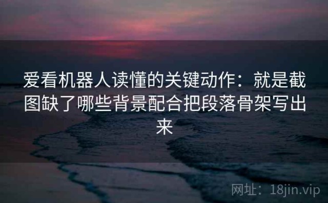 爱看机器人读懂的关键动作：就是截图缺了哪些背景配合把段落骨架写出来