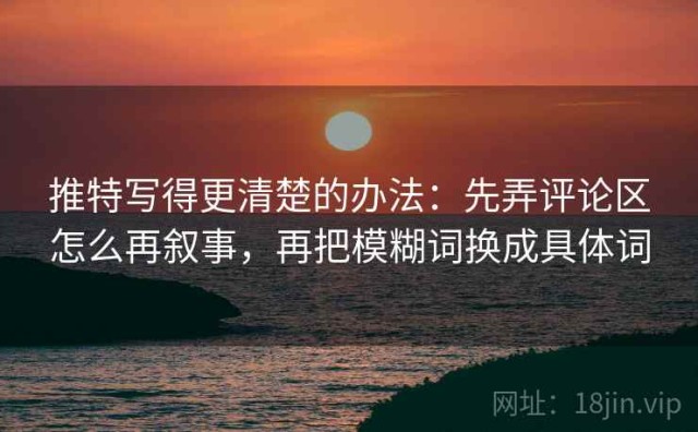 推特写得更清楚的办法：先弄评论区怎么再叙事，再把模糊词换成具体词
