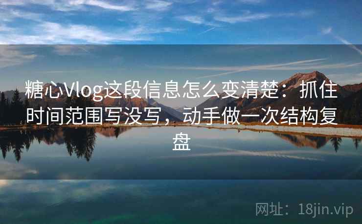 糖心Vlog这段信息怎么变清楚：抓住时间范围写没写，动手做一次结构复盘