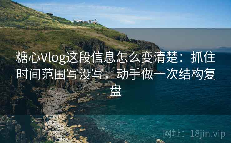 糖心Vlog这段信息怎么变清楚：抓住时间范围写没写，动手做一次结构复盘