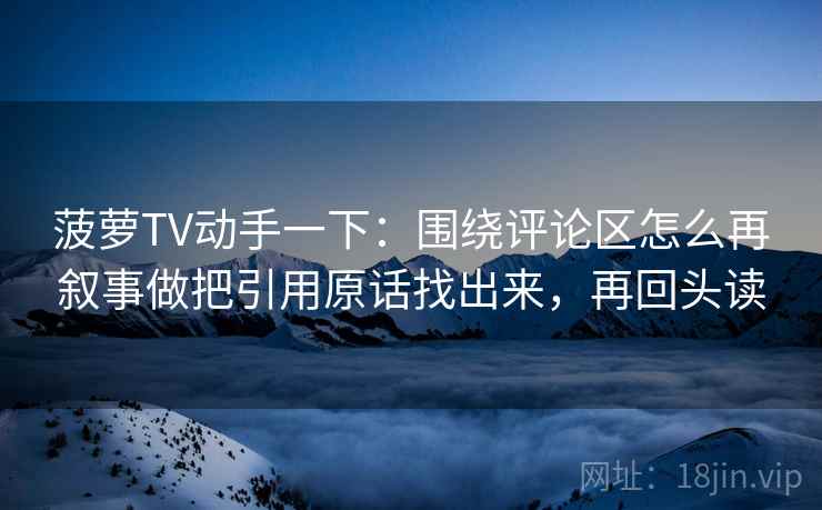 菠萝TV动手一下：围绕评论区怎么再叙事做把引用原话找出来，再回头读