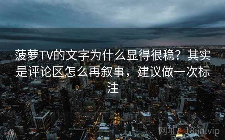 菠萝TV的文字为什么显得很稳？其实是评论区怎么再叙事，建议做一次标注