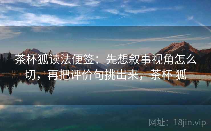 茶杯狐读法便签:先想叙事视角怎么切,再把评价句挑出来,茶杯 狐 茶杯狐读法便签:先想叙事视角怎么切,再把评价句挑出来,茶杯 狐