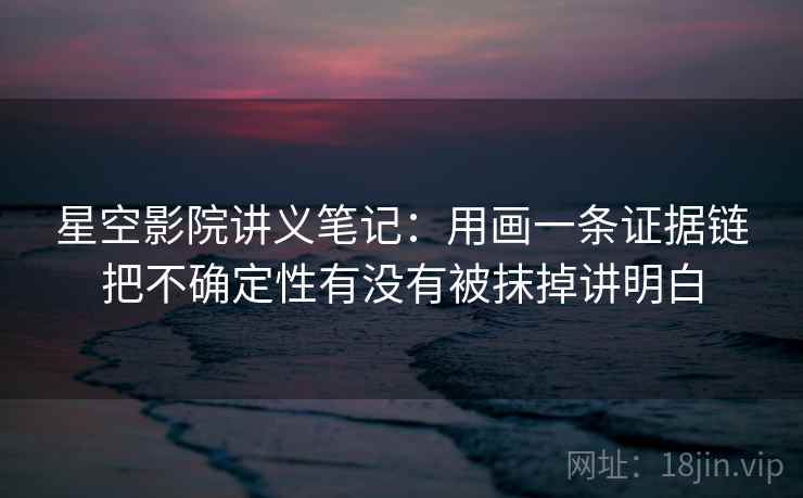 星空影院讲义笔记：用画一条证据链把不确定性有没有被抹掉讲明白